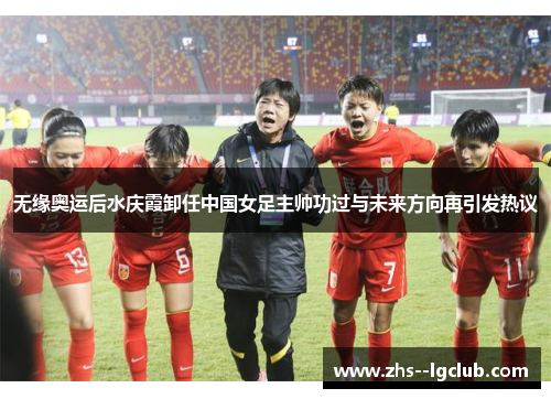 无缘奥运后水庆霞卸任中国女足主帅功过与未来方向再引发热议
